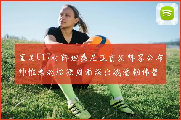 国足U17对阵坦桑尼亚首发阵容公布帅惟浩赵松源周雨诺出战潘朝伟替补