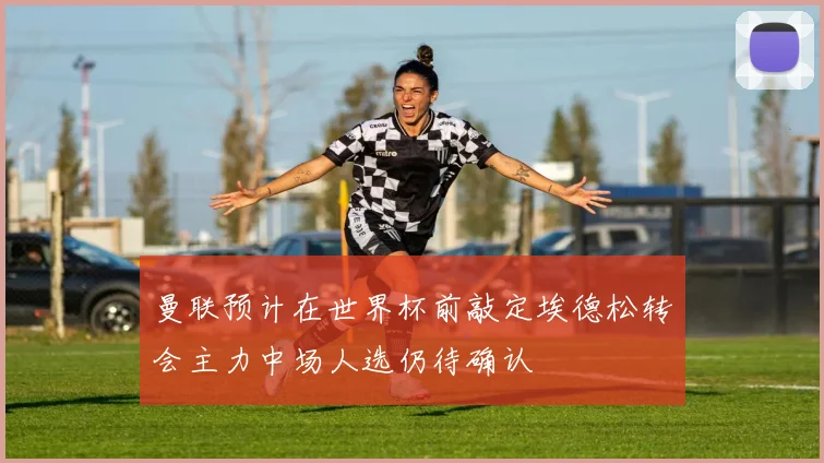 曼联预计在世界杯前敲定埃德松转会主力中场人选仍待确认