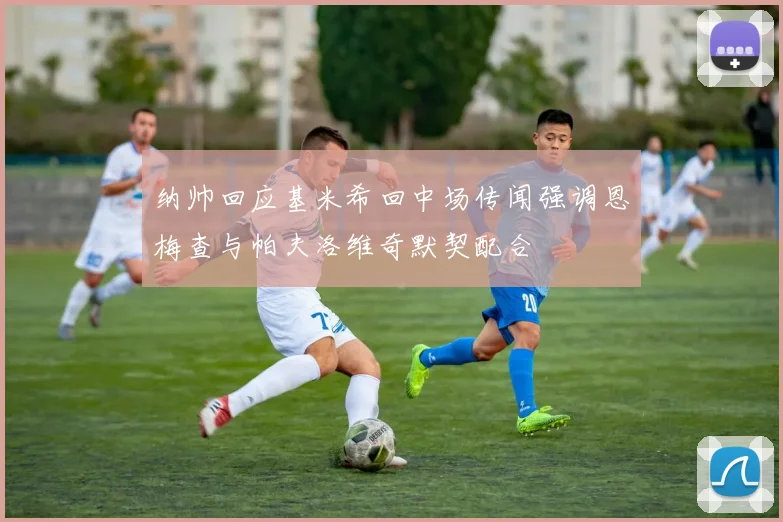 纳帅回应基米希回中场传闻强调恩梅查与帕夫洛维奇默契配合