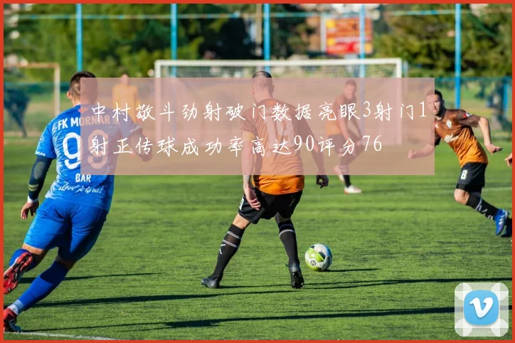 中村敬斗劲射破门数据亮眼3射门1射正传球成功率高达90评分76
