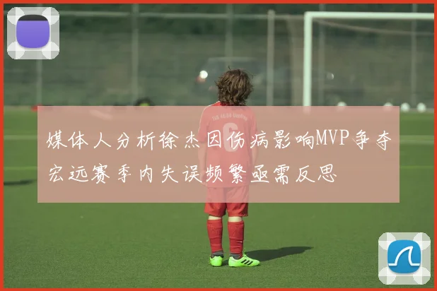 媒体人分析徐杰因伤病影响MVP争夺宏远赛季内失误频繁亟需反思
