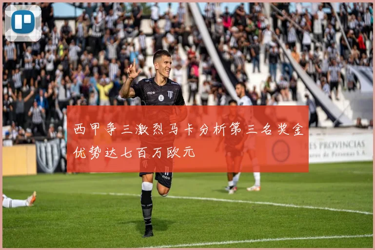 西甲争三激烈马卡分析第三名奖金优势达七百万欧元