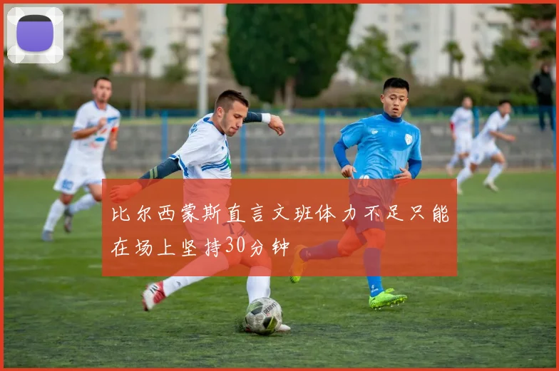 比尔西蒙斯直言文班体力不足只能在场上坚持30分钟
