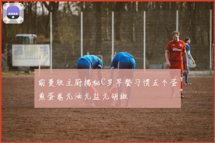 前曼联主厨揭秘C罗早餐习惯五个蛋煎蛋卷无油无盐无胡椒