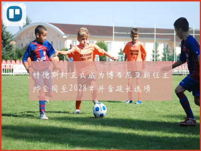 特德斯科正式成为博洛尼亚新任主帅合同至2028年并含延长选项