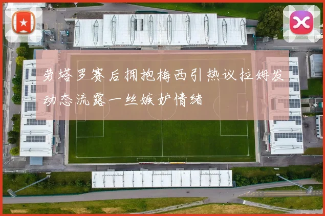 劳塔罗赛后拥抱梅西引热议拉姆发动态流露一丝嫉妒情绪