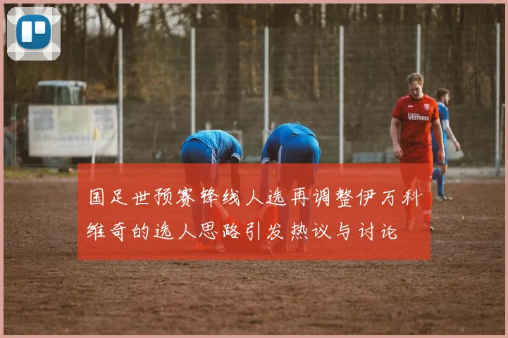 国足世预赛锋线人选再调整伊万科维奇的选人思路引发热议与讨论