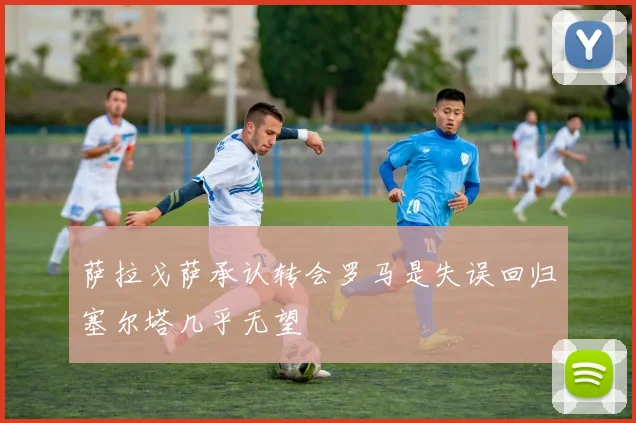 萨拉戈萨承认转会罗马是失误回归塞尔塔几乎无望