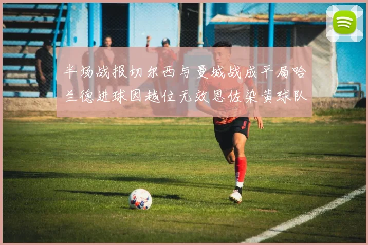 半场战报切尔西与曼城战成平局哈兰德进球因越位无效恩佐染黄球队表现低迷