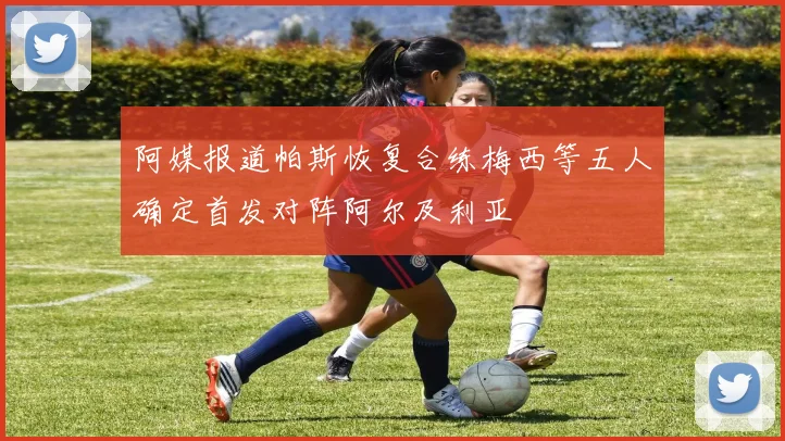 阿媒报道帕斯恢复合练梅西等五人确定首发对阵阿尔及利亚