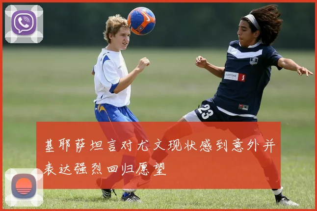 基耶萨坦言对尤文现状感到意外并表达强烈回归愿望