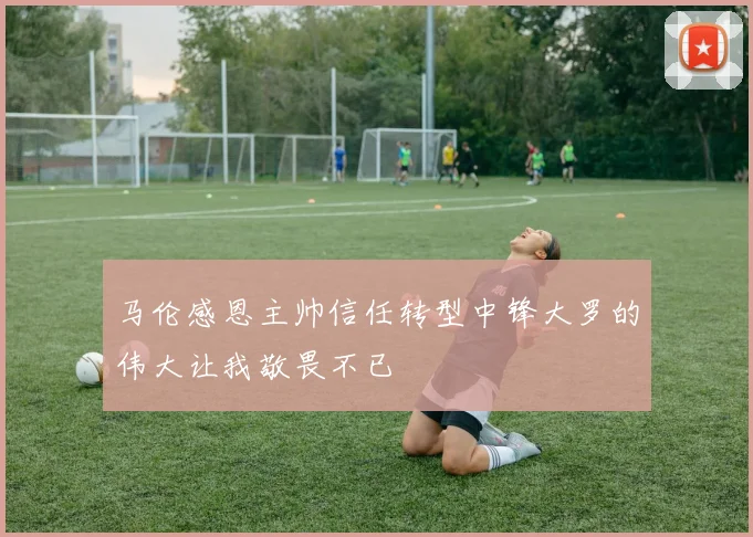 马伦感恩主帅信任转型中锋大罗的伟大让我敬畏不已