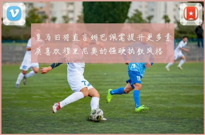 皇马旧将直言姆巴佩需提升更多素质喜欢穆里尼奥的强硬执教风格