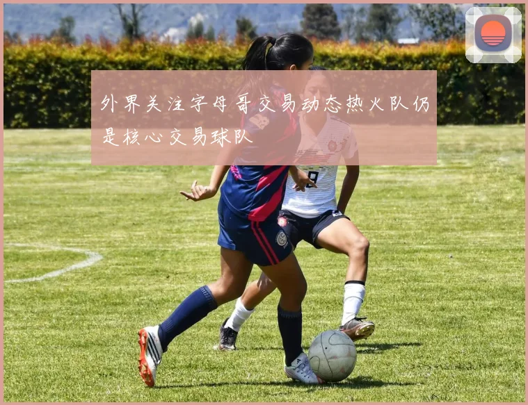 外界关注字母哥交易动态热火队仍是核心交易球队