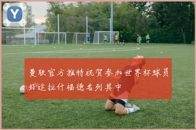 曼联官方推特祝贺参加世界杯球员好运拉什福德名列其中