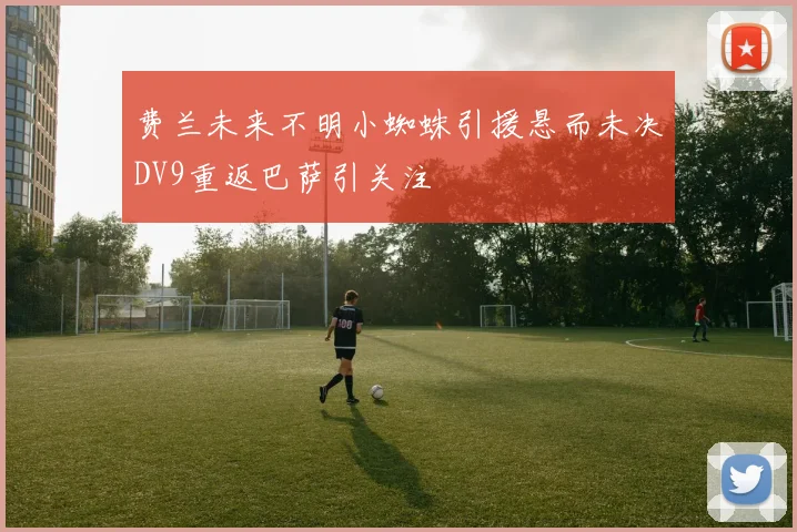 费兰未来不明小蜘蛛引援悬而未决DV9重返巴萨引关注
