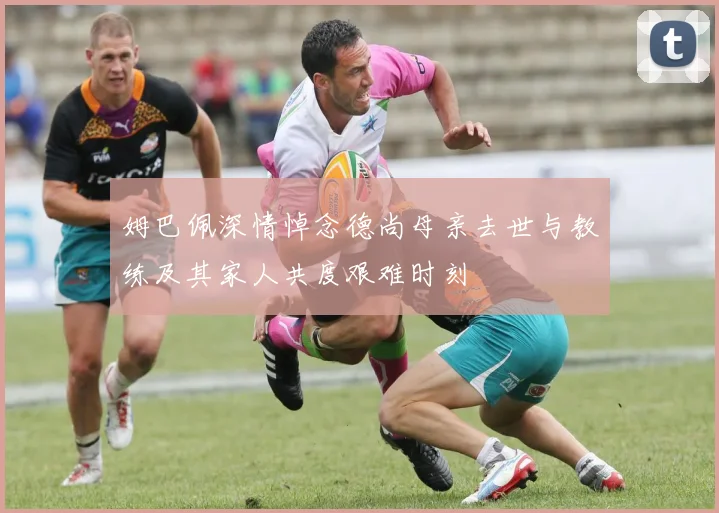 姆巴佩深情悼念德尚母亲去世与教练及其家人共度艰难时刻