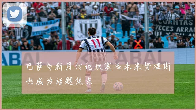 巴萨与新月讨论坎塞洛未来努涅斯也成为话题焦点