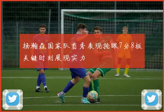 杨瀚森国家队首秀表现抢眼7分8板关键时刻展现实力